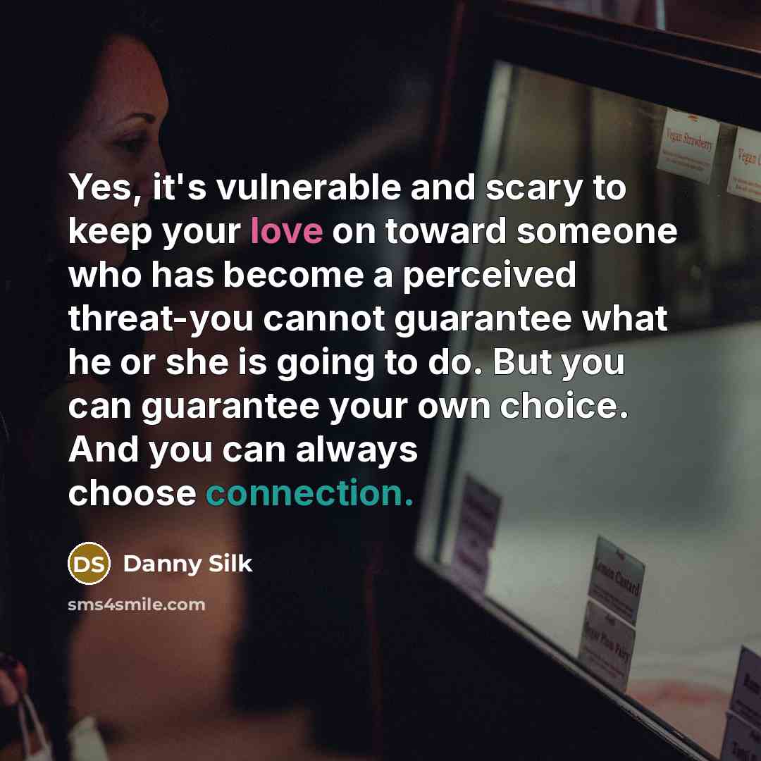 “Yes, it's vulnerable and scary to keep your love on toward someone who has become a perceived threat-you cannot guarantee what he or she is going to do. But you can guarantee your own choice. And you can always choose connection.” quote by Danny Silk