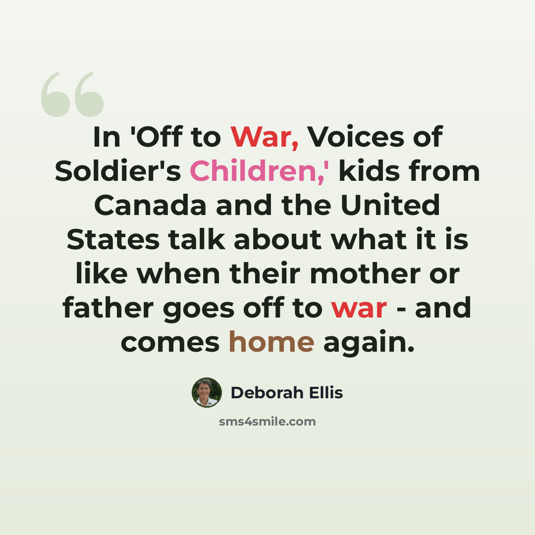 “In 'Off to War, Voices of Soldier's Children,' kids from Canada and the United States talk about what it is like when their mother or father goes off to war - and comes home again.” quote by Deborah Ellis