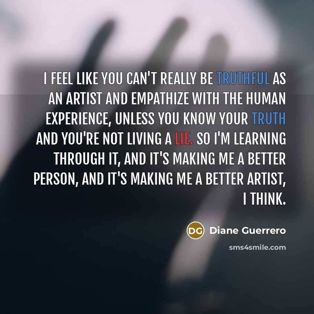 “I feel like you can't really be truthful as an artist and empathize with the human experience, unless you know your truth and you're not living a lie. So I'm learning through it, and it's making me a better person, and it's making me a better artist, I think.” quote by Diane Guerrero