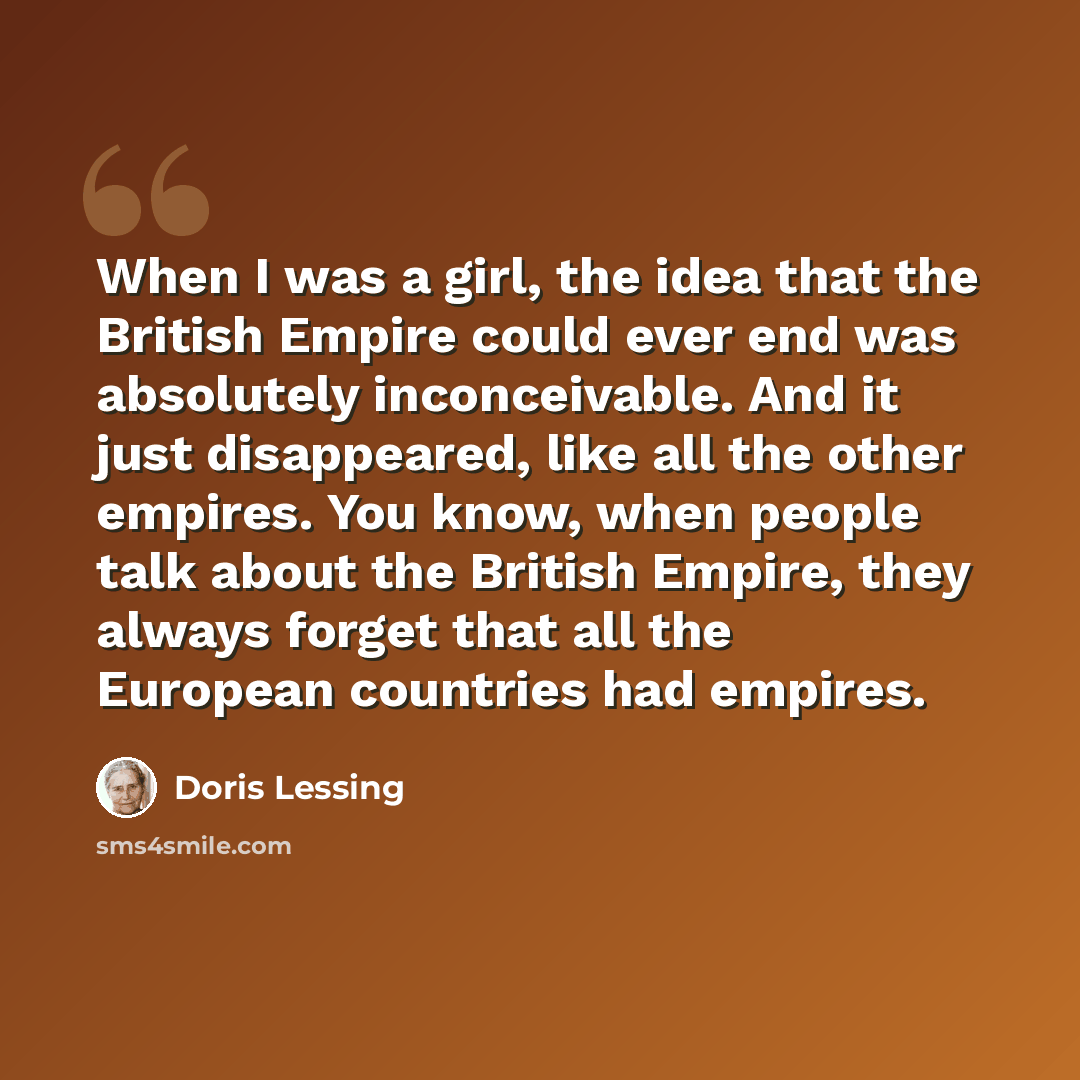 “When I was a girl, the idea that the British Empire could ever end was absolutely inconceivable. And it just disappeared, like all the other empires. You know, when people talk about the British Empire, they always forget that all the European countries had empires.” quote by Doris Lessing