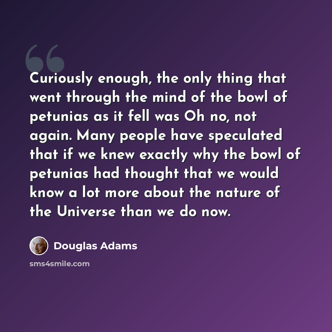 “Curiously enough, the only thing that went through the mind of the bowl of petunias as it fell was Oh no, not again. Many people have speculated that if we knew exactly why the bowl of petunias had thought that we would know a lot more about the nature of the Universe than we do now.” quote by Douglas Adams