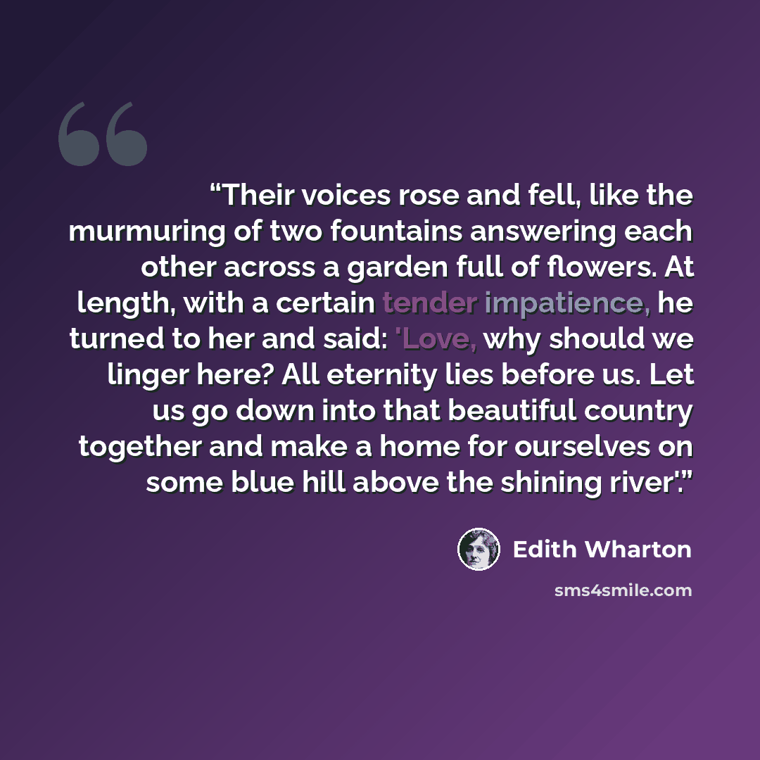 “Their voices rose and fell, like the murmuring of two fountains answering each other across a garden full of flowers. At length, with a certain tender impatience, he turned to her and said: 'Love, why should we linger here? All eternity lies before us. Let us go down into that beautiful country…” quote by Edith Wharton