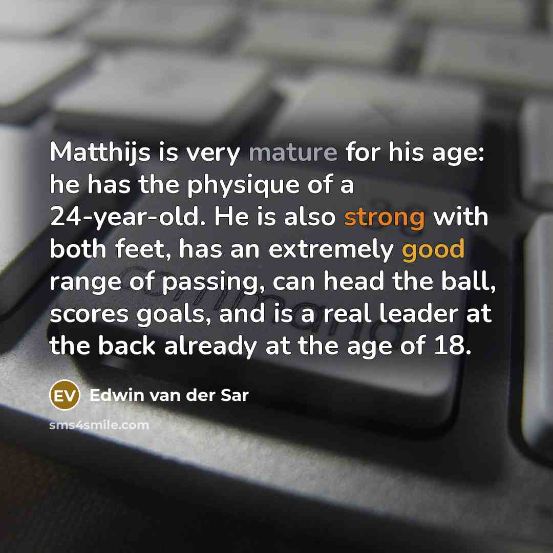 “Matthijs is very mature for his age: he has the physique of a 24-year-old. He is also strong with both feet, has an extremely good range of passing, can head the ball, scores goals, and is a real leader at the back already at the age of 18.” quote by Edwin van der Sar