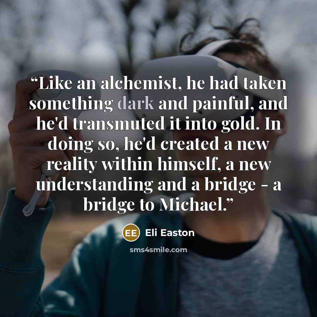 “Like an alchemist, he had taken something dark and painful, and he'd transmuted it into gold. In doing so, he'd created a new reality within himself, a new understanding and a bridge - a bridge to Michael.” quote by Eli Easton