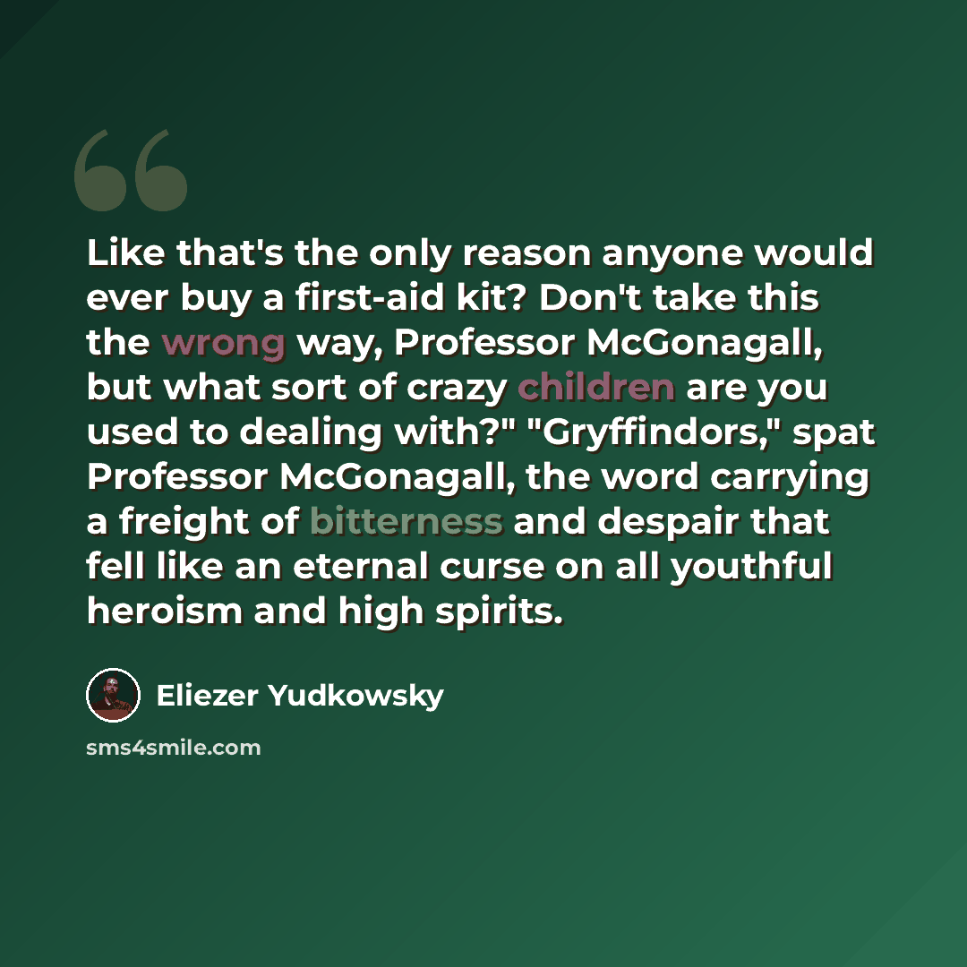 “Like that's the only reason anyone would ever buy a first-aid kit? Don't take this the wrong way, Professor McGonagall, but what sort of crazy children are you used to dealing with?" "Gryffindors," spat Professor McGonagall, the word carrying a freight of bitterness and despair that fell like an…” quote by Eliezer Yudkowsky
