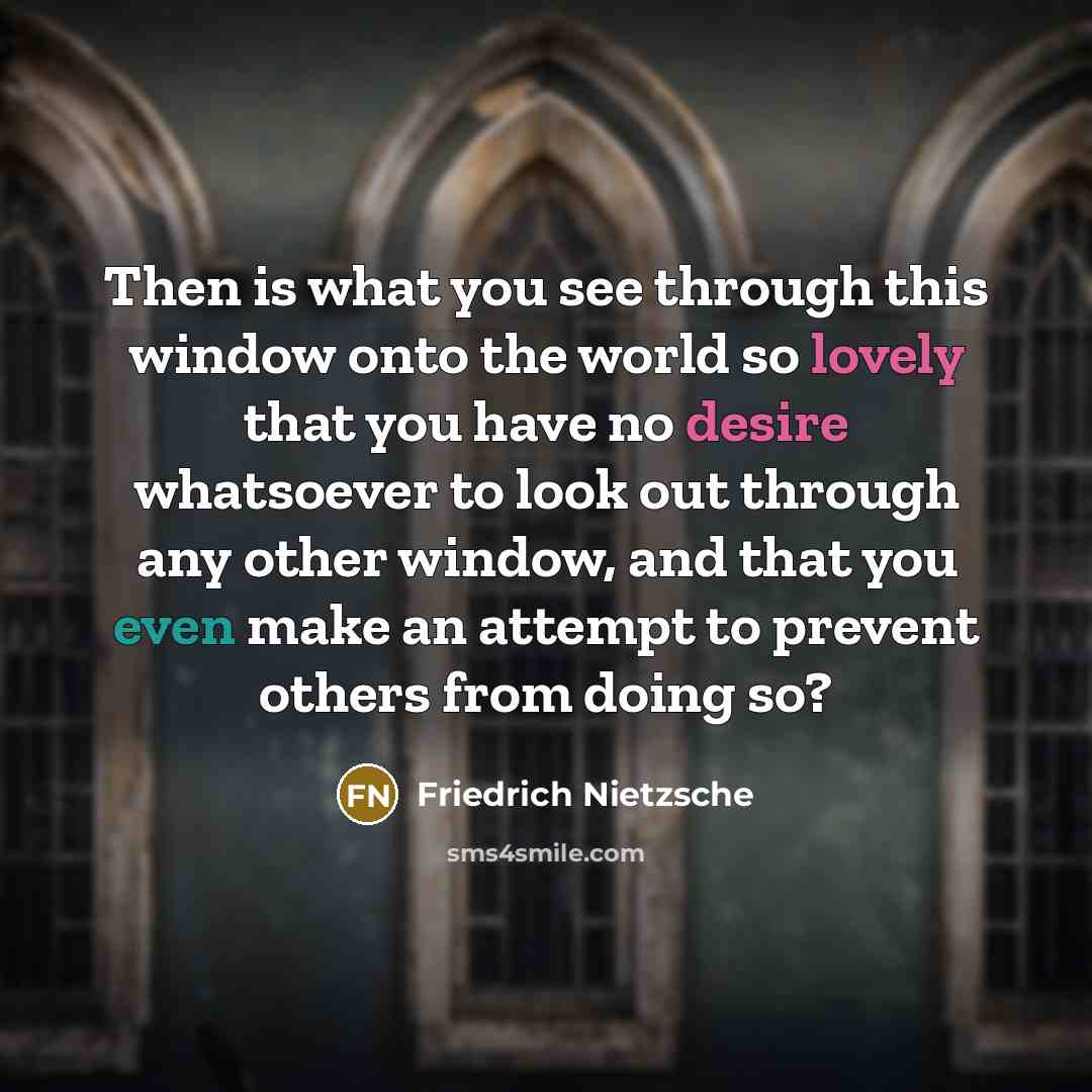 “Then is what you see through this window onto the world so lovely that you have no desire whatsoever to look out through any other window, and that you even make an attempt to prevent others from doing so?” quote by Friedrich Nietzsche