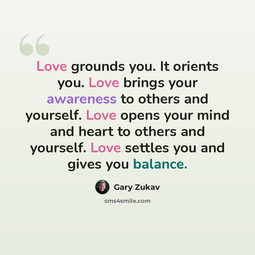 “Love grounds you. It orients you. Love brings your awareness to others and yourself. Love opens your mind and heart to others and yourself. Love settles you and gives you balance.” quote by Gary Zukav