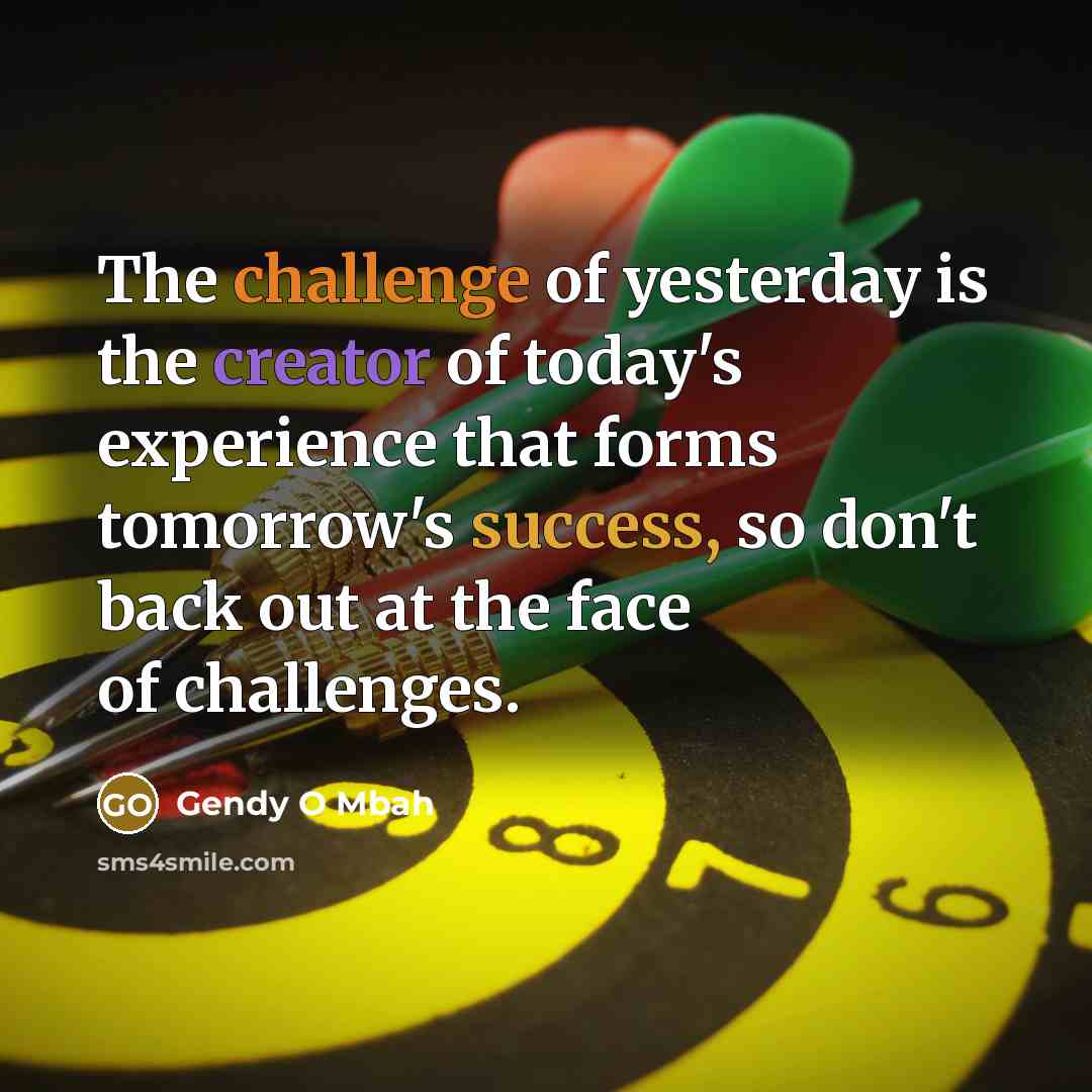 “The challenge of yesterday is the creator of today's experience that forms tomorrow's success, so don't back out at the face of challenges.” quote by Gendy O Mbah