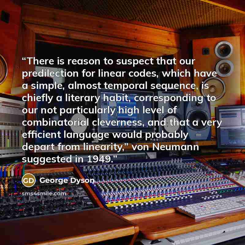 “There is reason to suspect that our predilection for linear codes, which have a simple, almost temporal sequence, is chiefly a literary habit, corresponding to our not particularly high level of combinatorial cleverness, and that a very efficient language would probably depart from linearity,” von…” quote by George Dyson