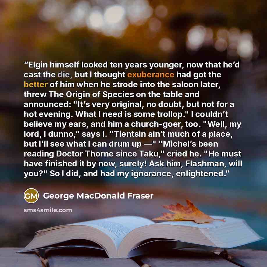 “Elgin himself looked ten years younger, now that he’d cast the die, but I thought exuberance had got the better of him when he strode into the saloon later, threw The Origin of Species on the table and announced: "It’s very original, no doubt, but not for a hot evening. What I need is some…” quote by George MacDonald Fraser