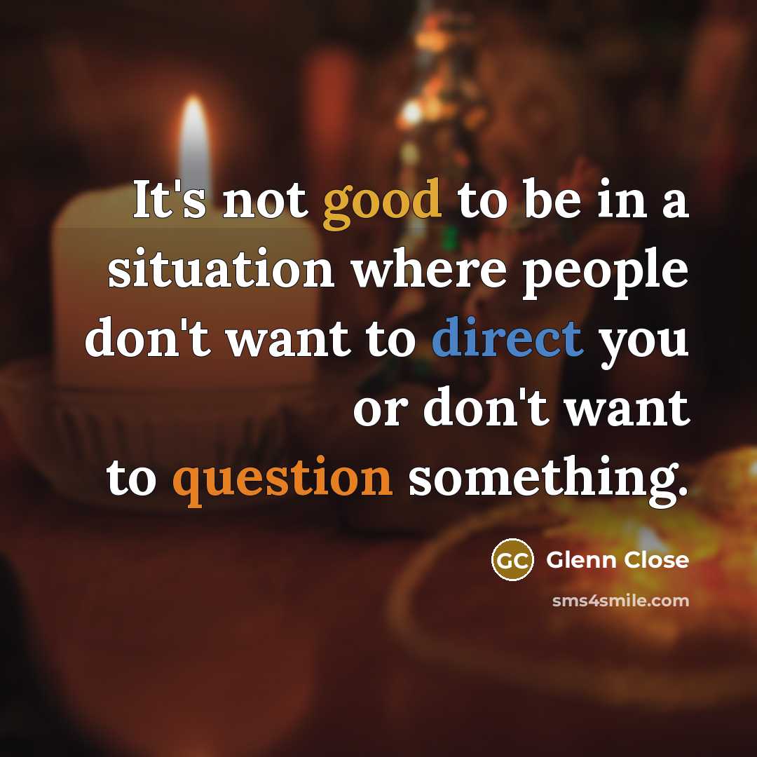 “It's not good to be in a situation where people don't want to direct you or don't want to question something.” quote by Glenn Close