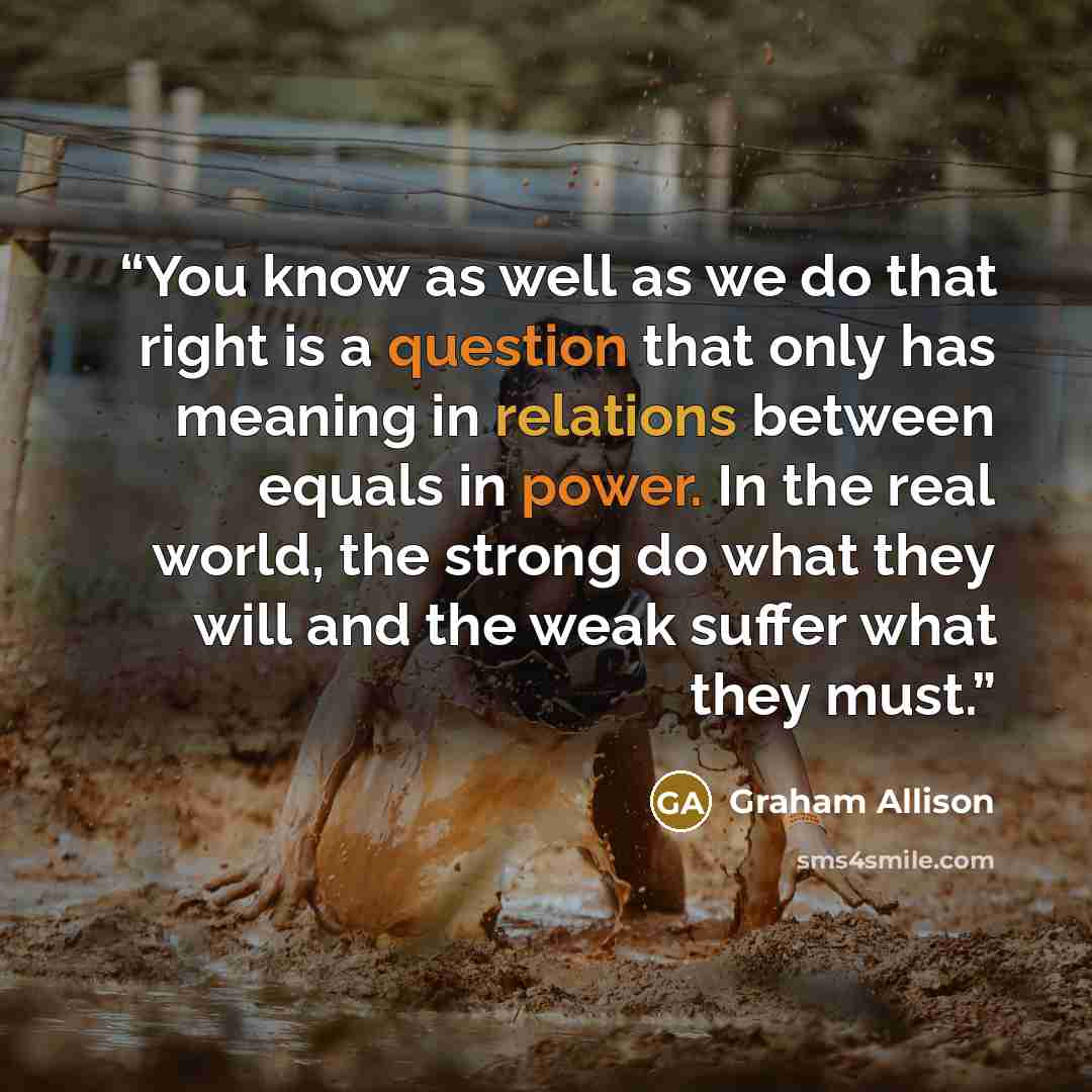 “You know as well as we do that right is a question that only has meaning in relations between equals in power. In the real world, the strong do what they will and the weak suffer what they must.” quote by Graham Allison
