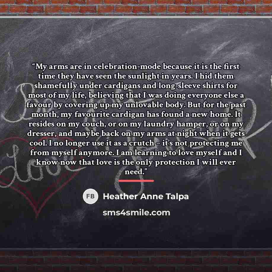 “My arms are in celebration-mode because it is the first time they have seen the sunlight in years. I hid them shamefully under cardigans and long-sleeve shirts for most of my life, believing that I was doing everyone else a favour by covering up my unlovable body. But for the past month, my…” quote by Heather Anne Talpa
