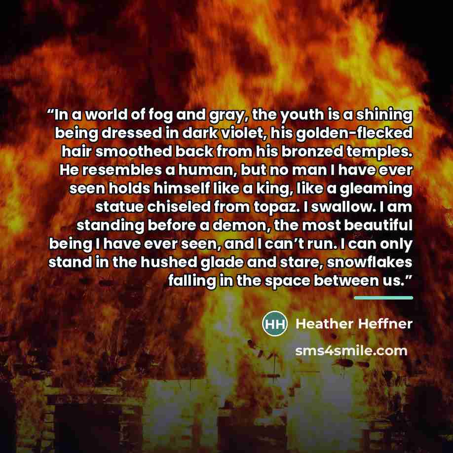 “In a world of fog and gray, the youth is a shining being dressed in dark violet, his golden-flecked hair smoothed back from his bronzed temples. He resembles a human, but no man I have ever seen holds himself like a king, like a gleaming statue chiseled from topaz. I swallow. I am standing before…” quote by Heather Heffner