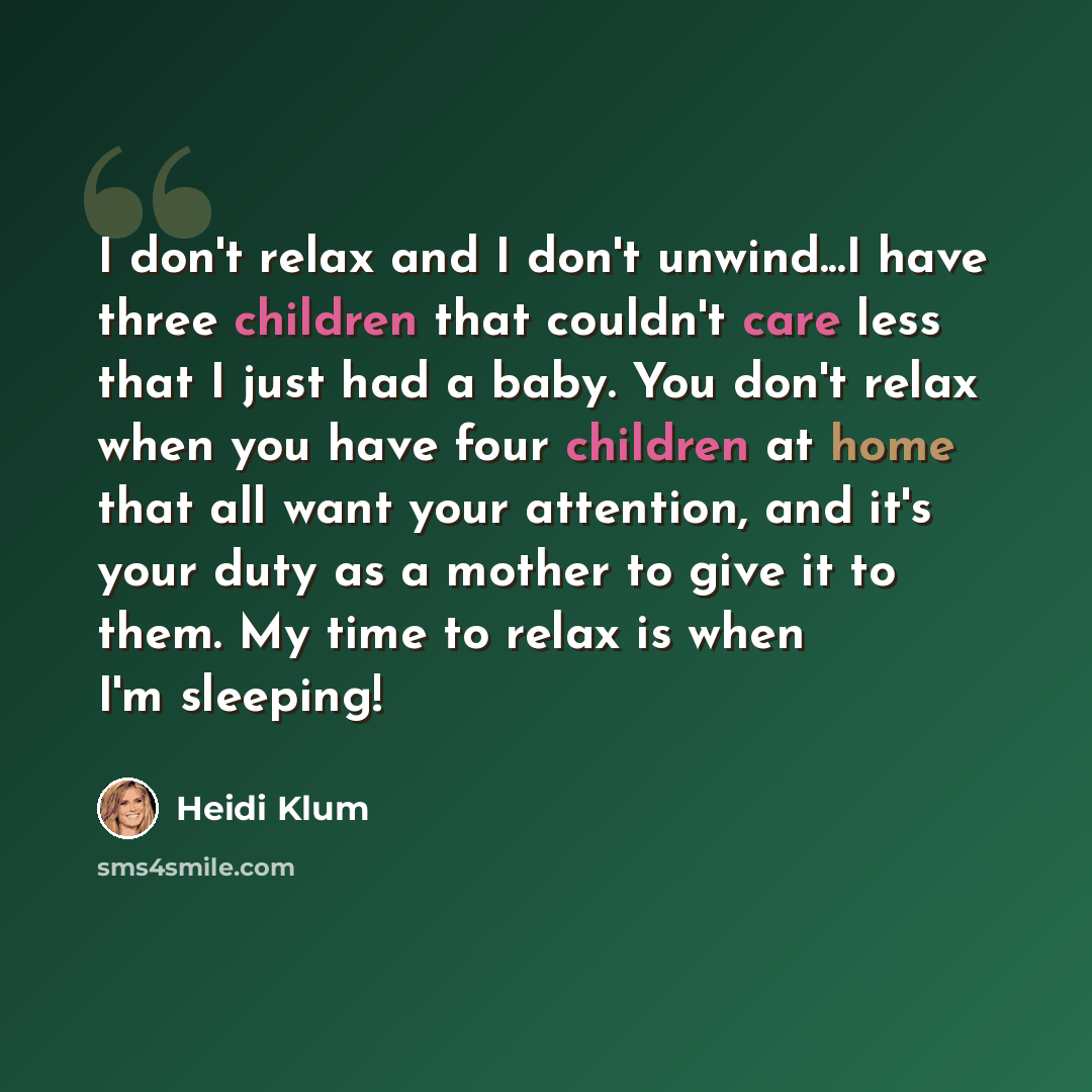 “I don't relax and I don't unwind...I have three children that couldn't care less that I just had a baby. You don't relax when you have four children at home that all want your attention, and it's your duty as a mother to give it to them. My time to relax is when I'm sleeping!” quote by Heidi Klum