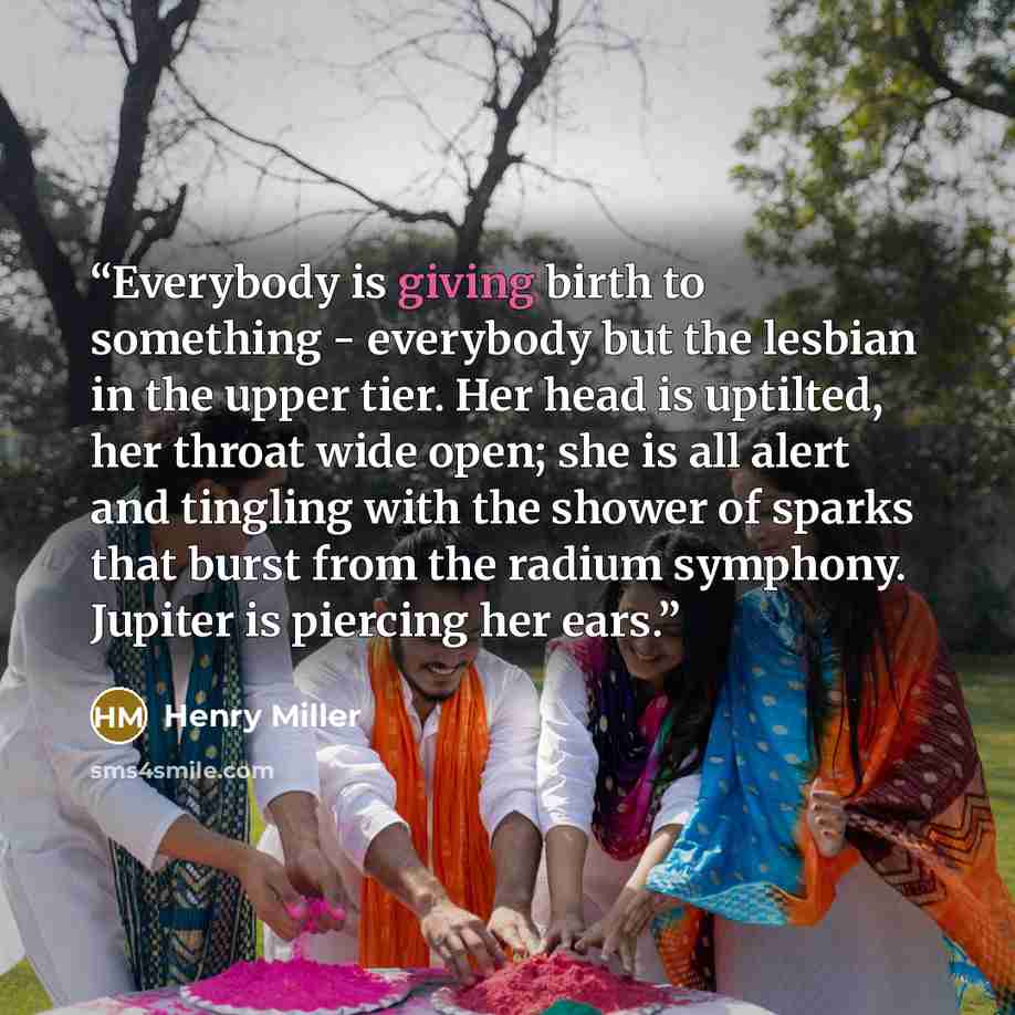 “Everybody is giving birth to something - everybody but the lesbian in the upper tier. Her head is uptilted, her throat wide open; she is all alert and tingling with the shower of sparks that burst from the radium symphony. Jupiter is piercing her ears.” quote by Henry Miller