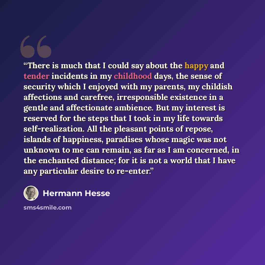 “There is much that I could say about the happy and tender incidents in my childhood days, the sense of security which I enjoyed with my parents, my childish affections and carefree, irresponsible existence in a gentle and affectionate ambience. But my interest is reserved for the steps that I took…” quote by Hermann Hesse