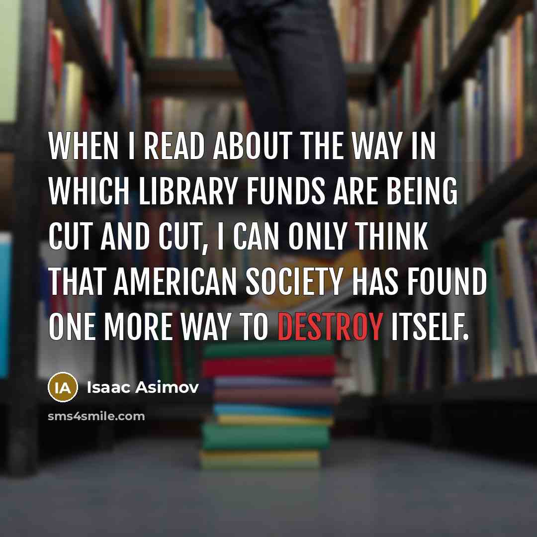 “When I read about the way in which library funds are being cut and cut, I can only think that American society has found one more way to destroy itself.” quote by Isaac Asimov