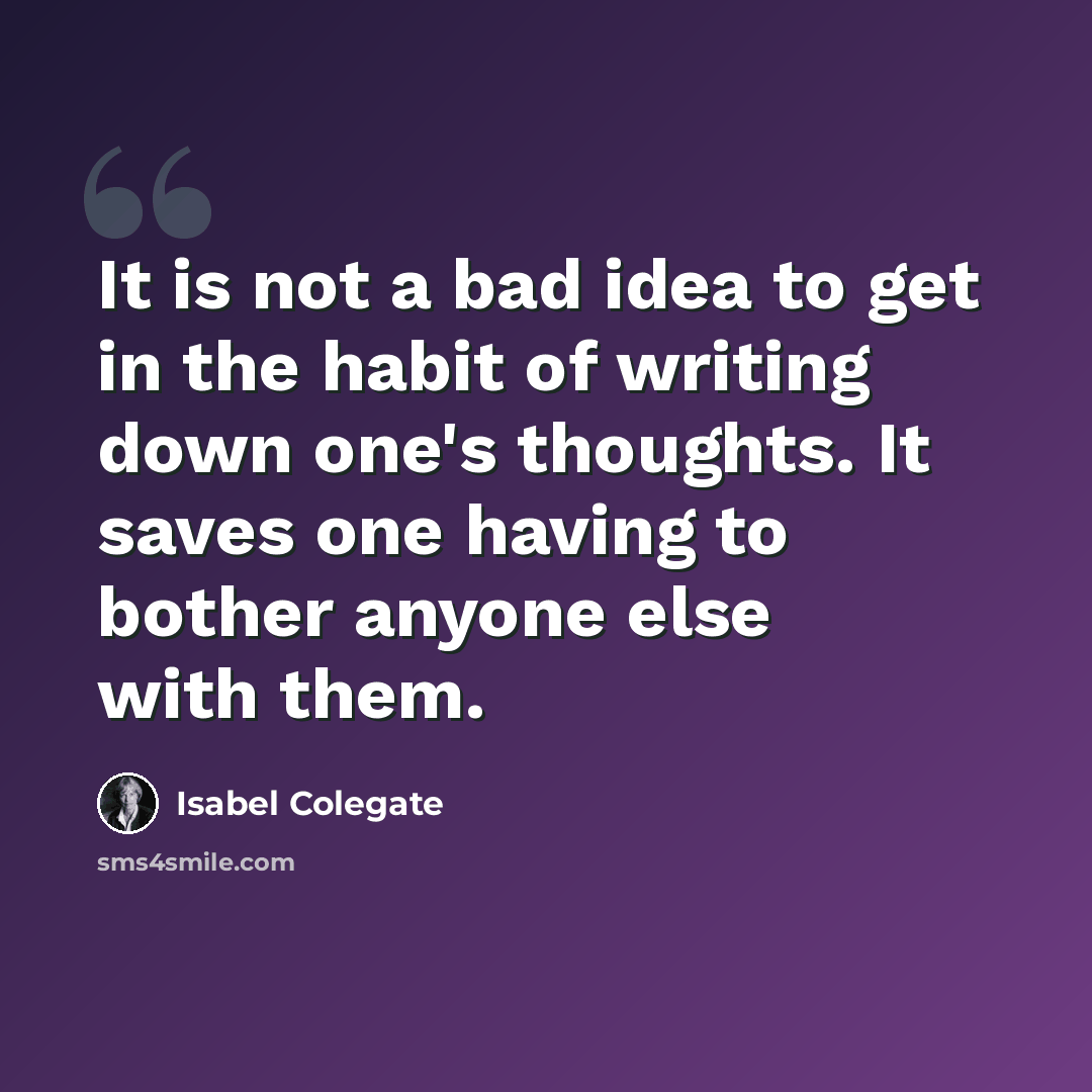 “It is not a bad idea to get in the habit of writing down one's thoughts. It saves one having to bother anyone else with them.” quote by Isabel Colegate