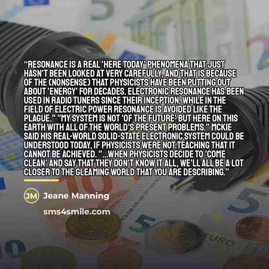 “Resonance is a real 'here today' phenomena that just hasn't been looked at very carefully, and that is because of the (nonsense) that physicists have been putting out about 'energy' for decades. Electronic resonance has been used in radio tuners since their inception, while in the field of…” quote by Jeane Manning