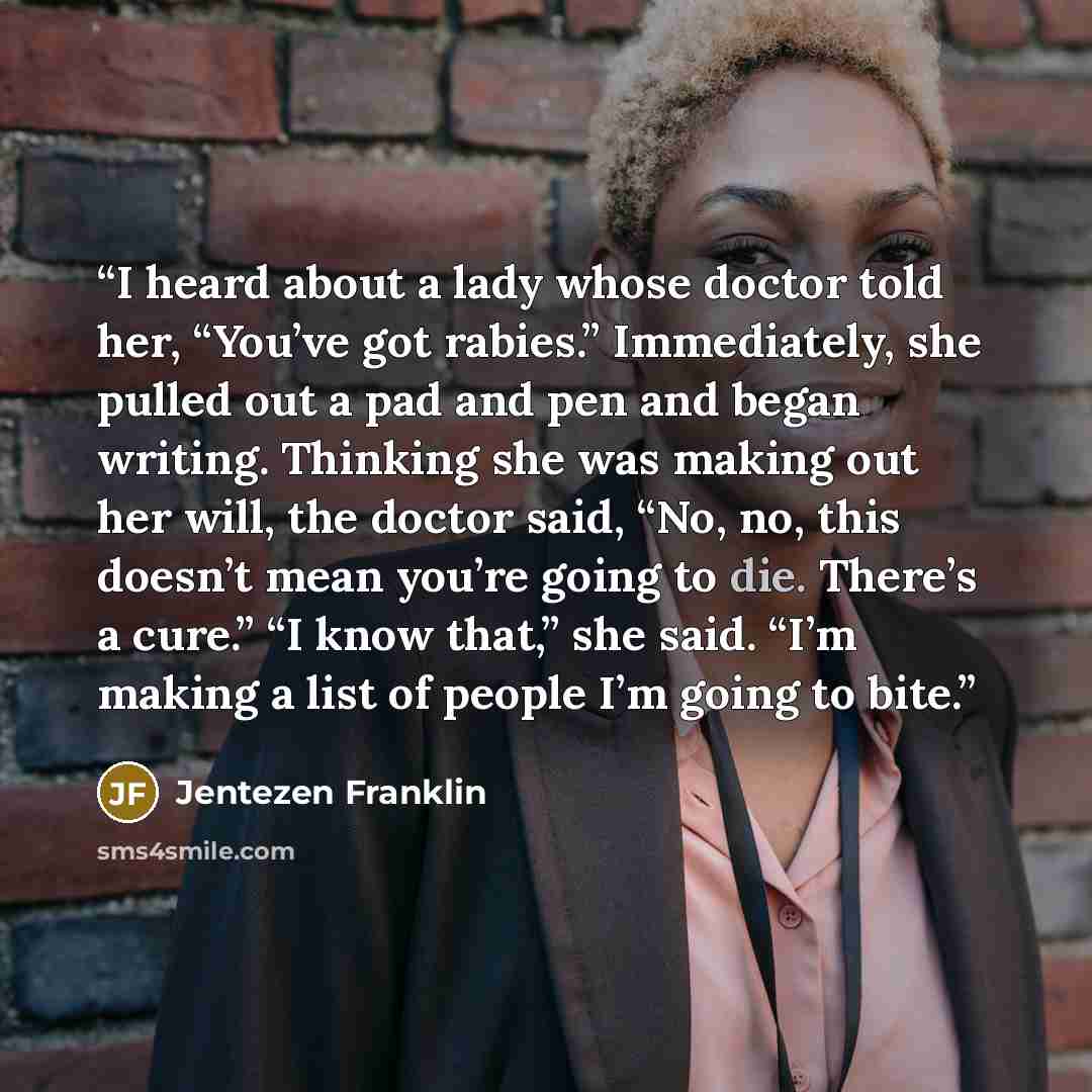 “I heard about a lady whose doctor told her, “You’ve got rabies.” Immediately, she pulled out a pad and pen and began writing. Thinking she was making out her will, the doctor said, “No, no, this doesn’t mean you’re going to die. There’s a cure.” “I know that,” she said. “I’m making a list of…” quote by Jentezen Franklin