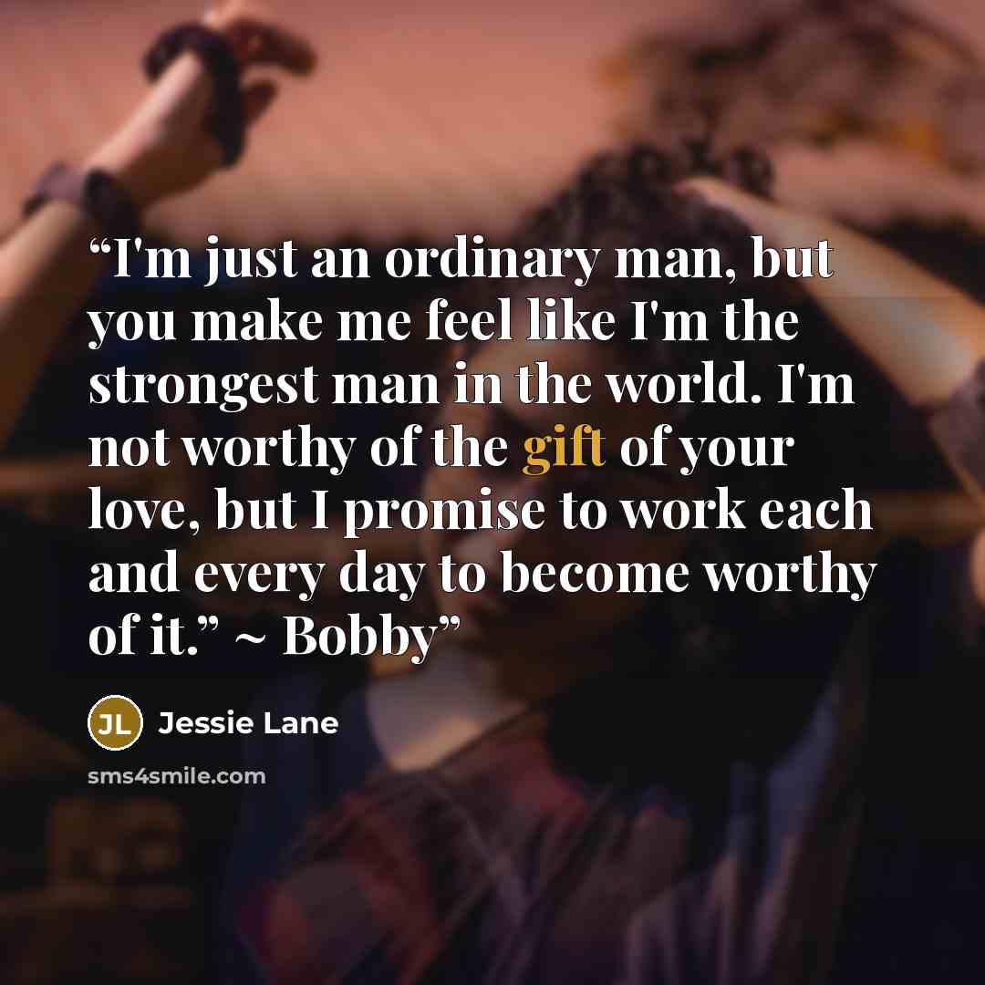 “I'm just an ordinary man, but you make me feel like I'm the strongest man in the world. I'm not worthy of the gift of your love, but I promise to work each and every day to become worthy of it.” ~ Bobby” quote by Jessie Lane