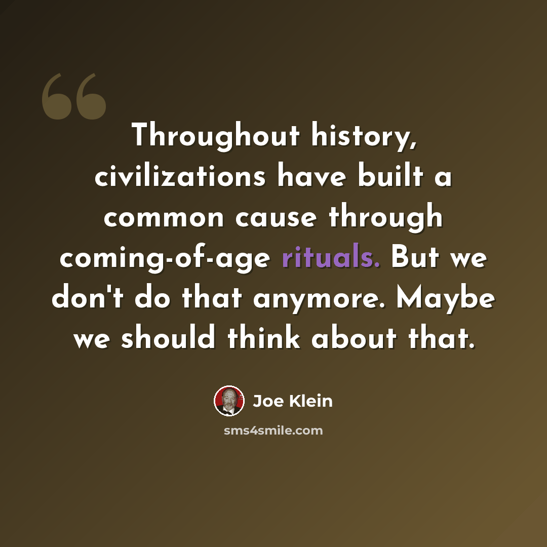 “Throughout history, civilizations have built a common cause through coming-of-age rituals. But we don't do that anymore. Maybe we should think about that.” quote by Joe Klein