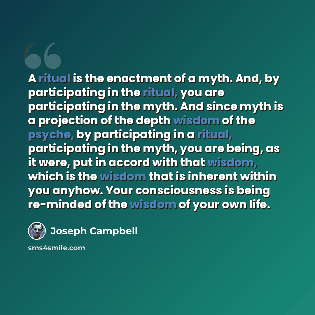 “A ritual is the enactment of a myth. And, by participating in the ritual, you are participating in the myth. And since myth is a projection of the depth wisdom of the psyche, by participating in a ritual, participating in the myth, you are being, as it were, put in accord with that wisdom, which…” quote by Joseph Campbell