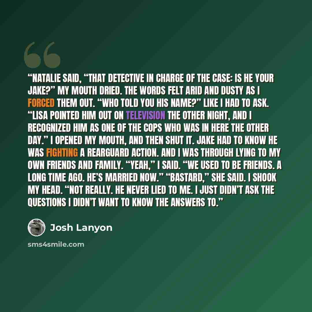 “Natalie said, “That detective in charge of the case: is he your Jake?” My mouth dried. The words felt arid and dusty as I forced them out. “Who told you his name?” Like I had to ask. “Lisa pointed him out on television the other night, and I recognized him as one of the cops who was in here the…” quote by Josh Lanyon
