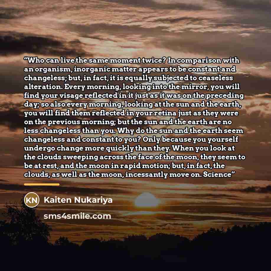 “Who can live the same moment twice? In comparison with an organism, inorganic matter appears to be constant and changeless; but, in fact, it is equally subjected to ceaseless alteration. Every morning, looking into the mirror, you will find your visage reflected in it just as it was on the…” quote by Kaiten Nukariya