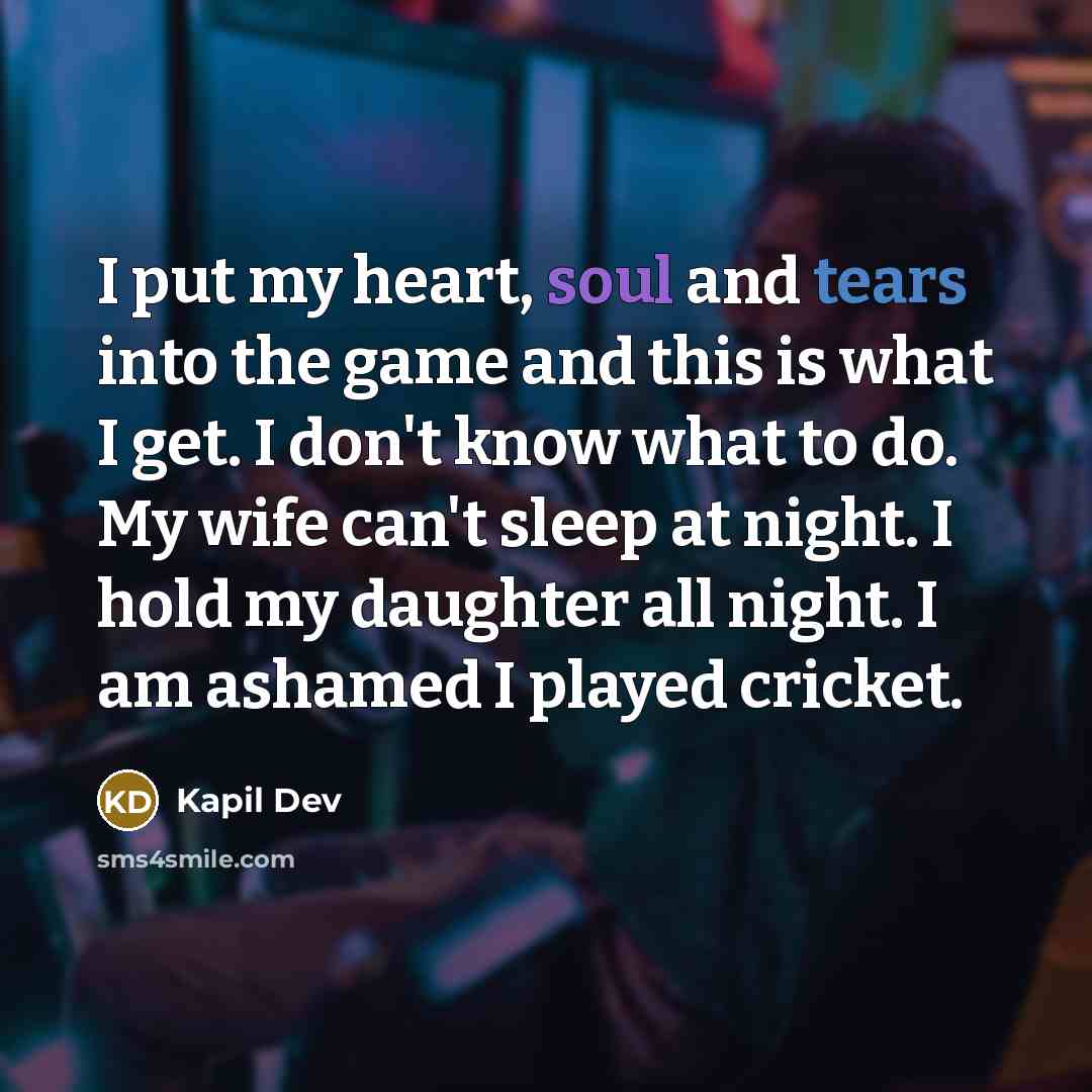 “I put my heart, soul and tears into the game and this is what I get. I don't know what to do. My wife can't sleep at night. I hold my daughter all night. I am ashamed I played cricket.” quote by Kapil Dev