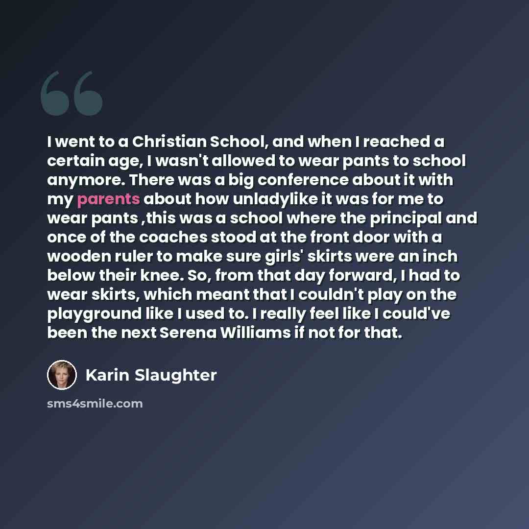 “I went to a Christian School, and when I reached a certain age, I wasn't allowed to wear pants to school anymore. There was a big conference about it with my parents about how unladylike it was for me to wear pants ,this was a school where the principal and once of the coaches stood at the front…” quote by Karin Slaughter