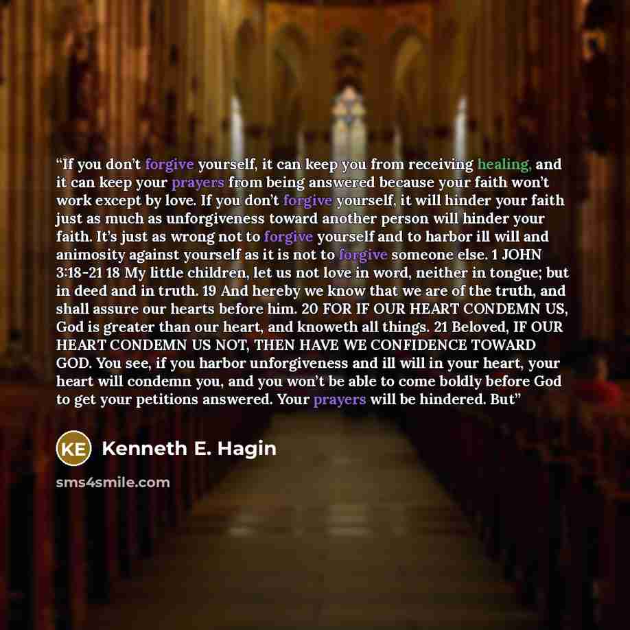 “If you don’t forgive yourself, it can keep you from receiving healing, and it can keep your prayers from being answered because your faith won’t work except by love. If you don’t forgive yourself, it will hinder your faith just as much as unforgiveness toward another person will hinder your faith…” quote by Kenneth E. Hagin