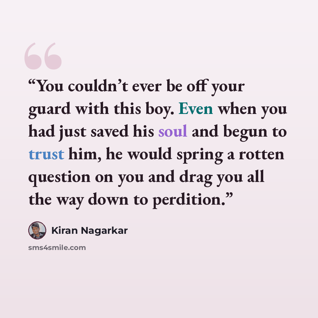 “You couldn’t ever be off your guard with this boy. Even when you had just saved his soul and begun to trust him, he would spring a rotten question on you and drag you all the way down to perdition.” quote by Kiran Nagarkar