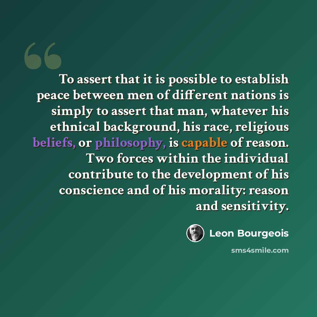 “To assert that it is possible to establish peace between men of different nations is simply to assert that man, whatever his ethnical background, his race, religious beliefs, or philosophy, is capable of reason. Two forces within the individual contribute to the development of his conscience and…” quote by Leon Bourgeois