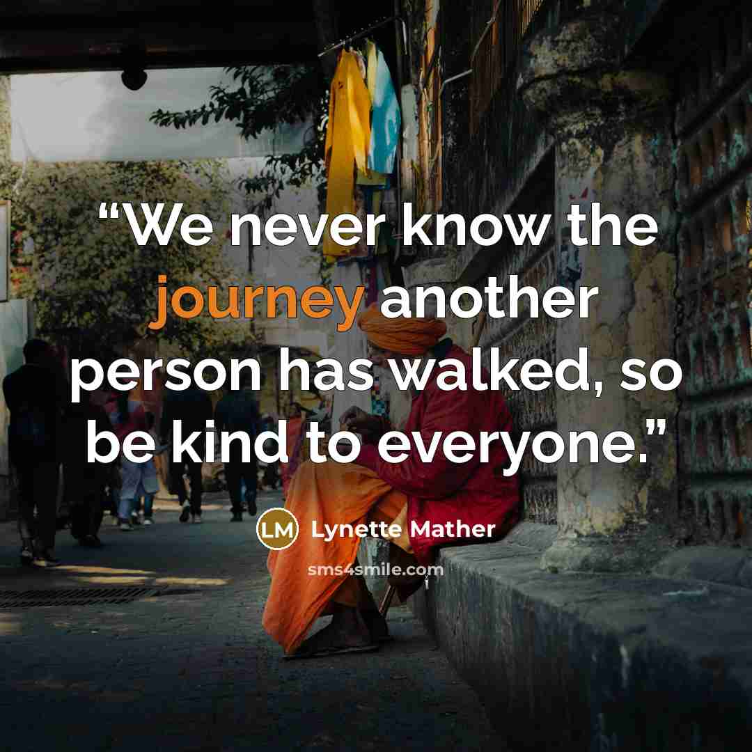 “We never know the journey another person has walked, so be kind to everyone.” quote by Lynette Mather