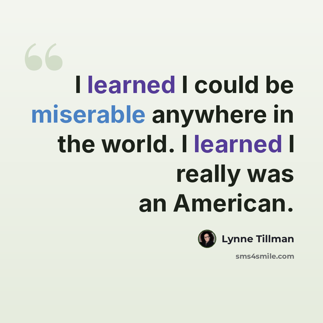 “I learned I could be miserable anywhere in the world. I learned I really was an American.” quote by Lynne Tillman