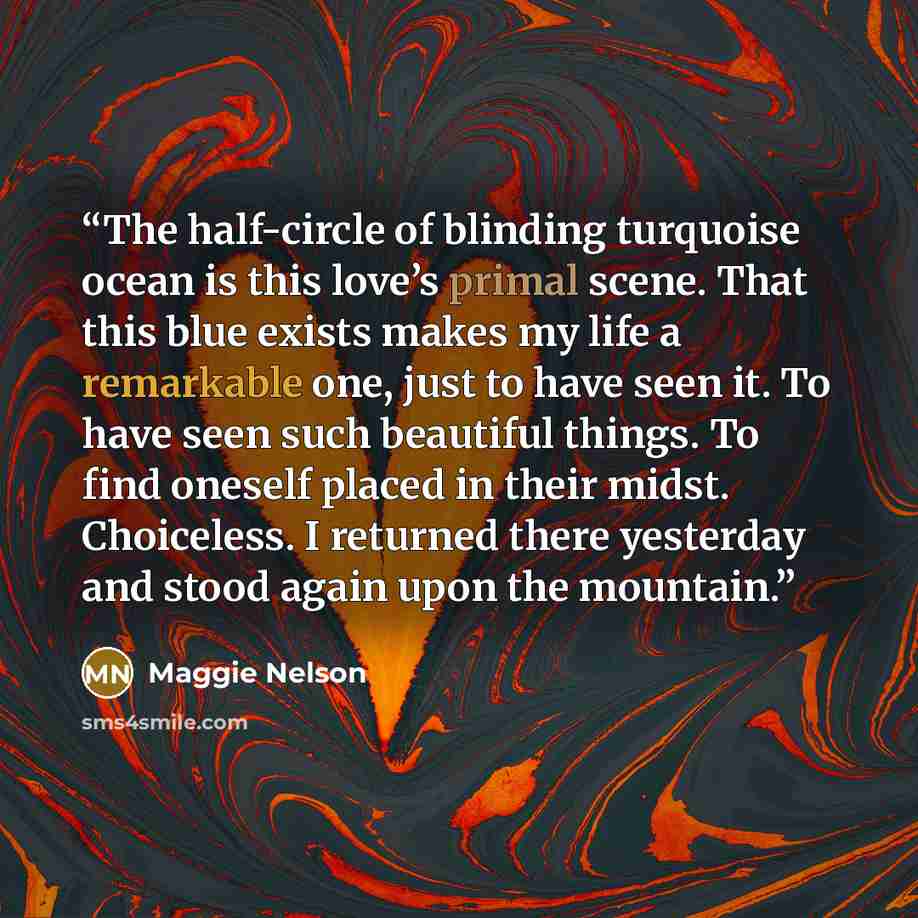 “The half-circle of blinding turquoise ocean is this love’s primal scene. That this blue exists makes my life a remarkable one, just to have seen it. To have seen such beautiful things. To find oneself placed in their midst. Choiceless. I returned there yesterday and stood again upon the mountain.” quote by Maggie Nelson