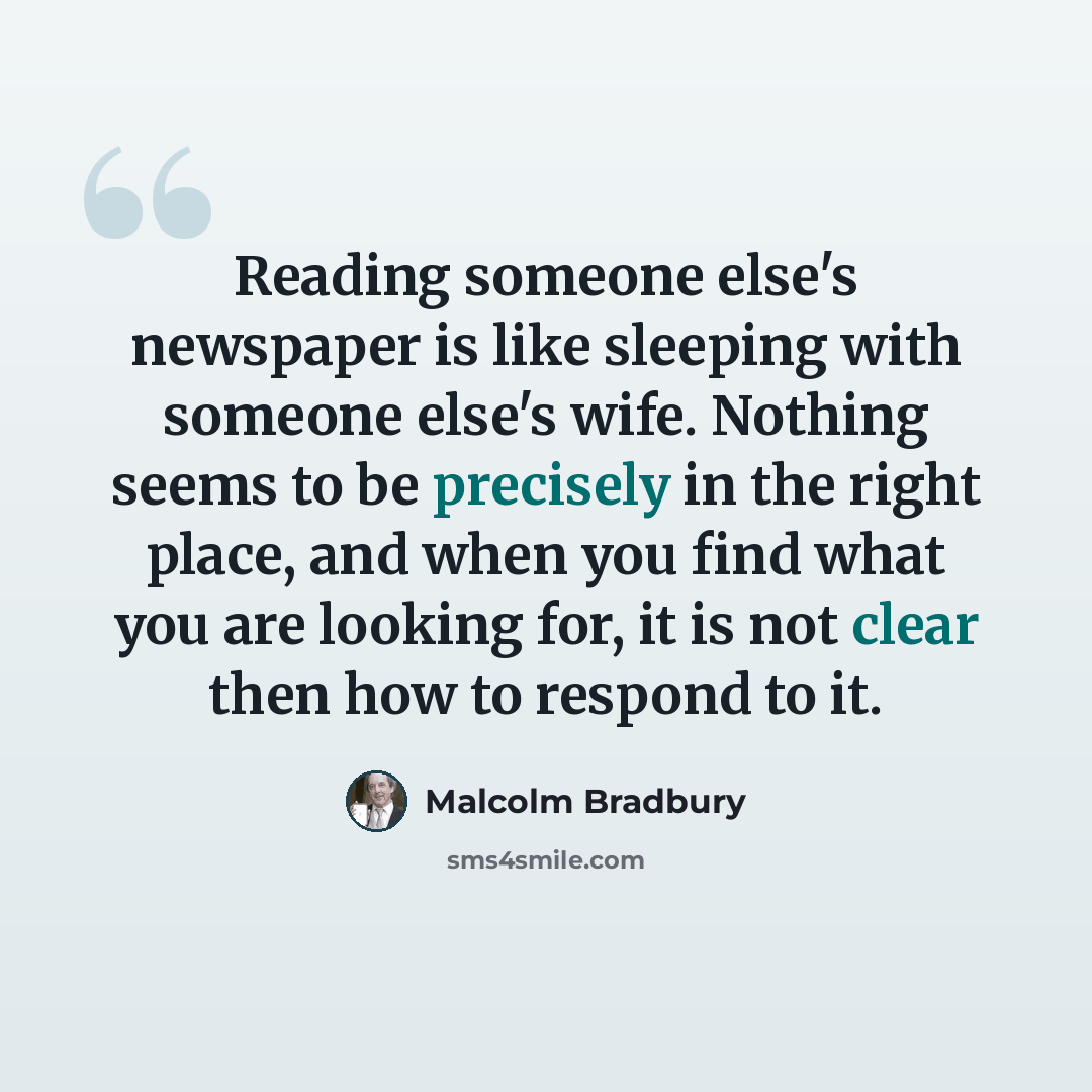 “Reading someone else's newspaper is like sleeping with someone else's wife. Nothing seems to be precisely in the right place, and when you find what you are looking for, it is not clear then how to respond to it.” quote by Malcolm Bradbury