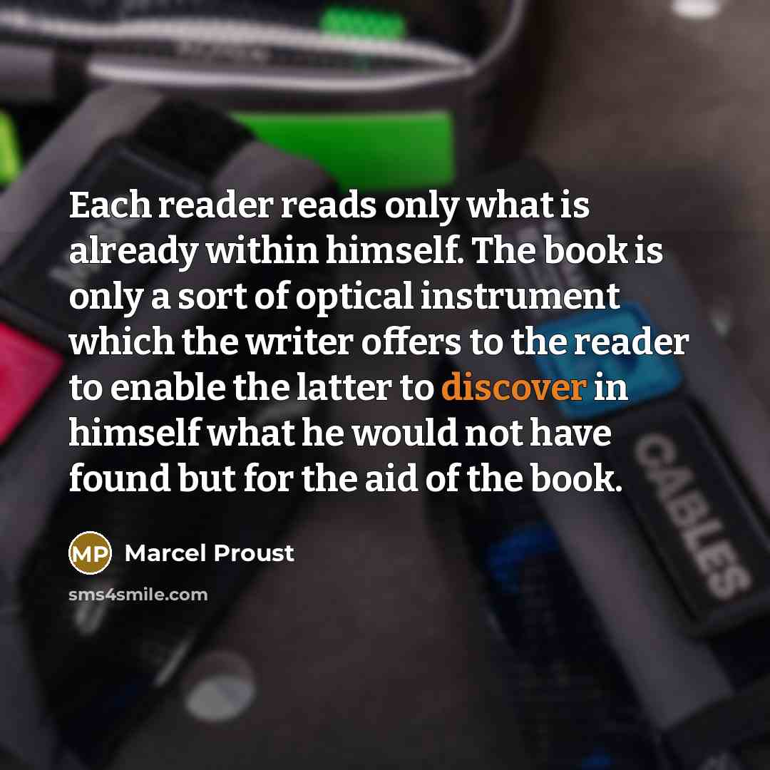 “Each reader reads only what is already within himself. The book is only a sort of optical instrument which the writer offers to the reader to enable the latter to discover in himself what he would not have found but for the aid of the book.” quote by Marcel Proust
