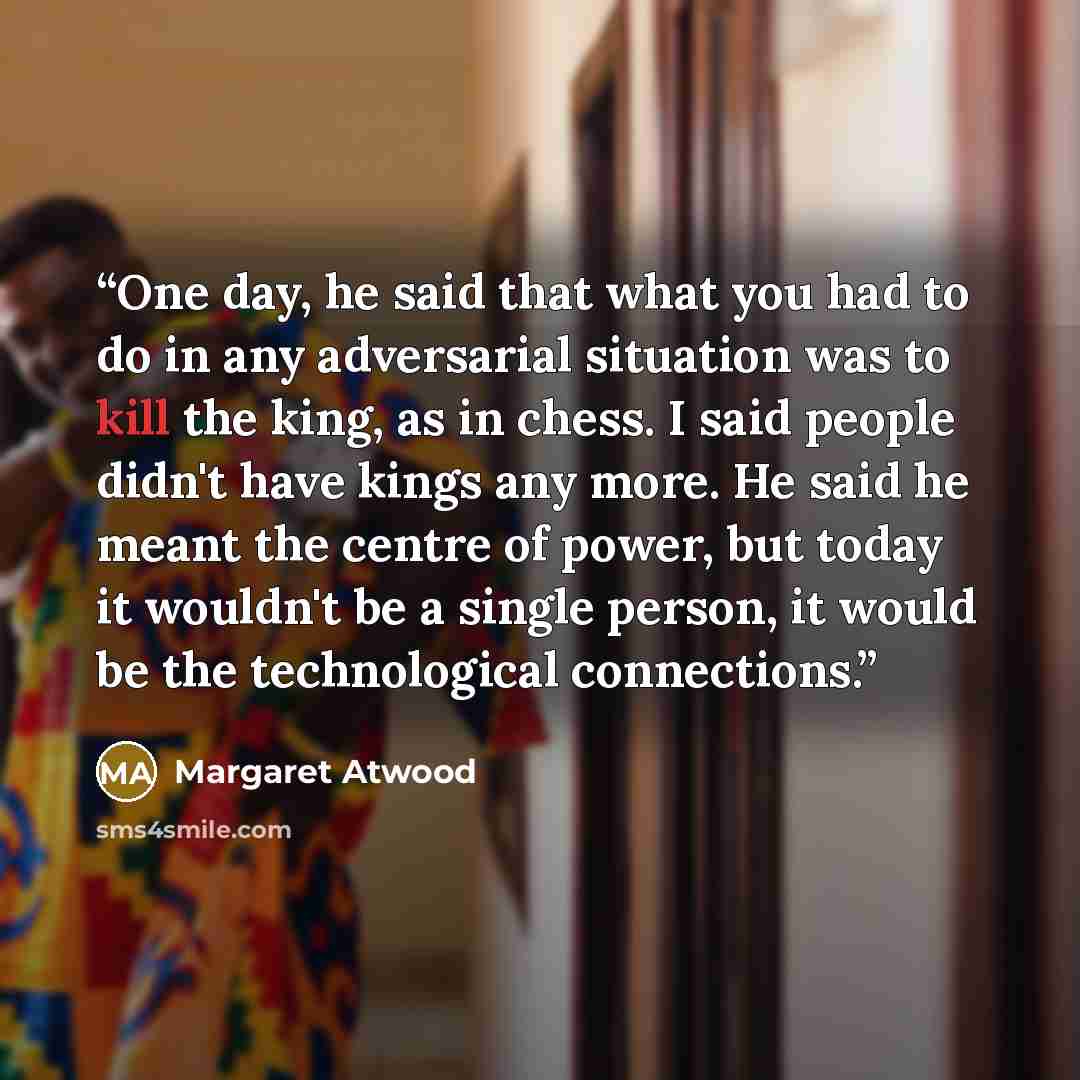 “One day, he said that what you had to do in any adversarial situation was to kill the king, as in chess. I said people didn't have kings any more. He said he meant the centre of power, but today it wouldn't be a single person, it would be the technological connections.” quote by Margaret Atwood