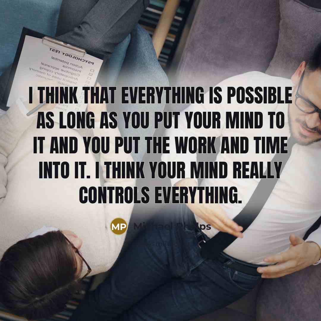 “I think that everything is possible as long as you put your mind to it and you put the work and time into it. I think your mind really controls everything.” quote by Michael Phelps