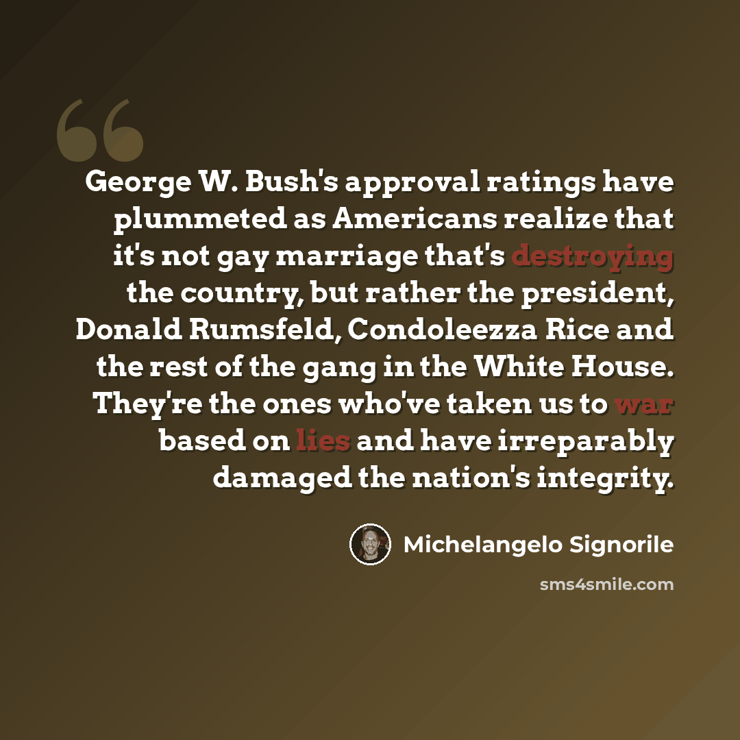 “George W. Bush's approval ratings have plummeted as Americans realize that it's not gay marriage that's destroying the country, but rather the president, Donald Rumsfeld, Condoleezza Rice and the rest of the gang in the White House. They're the ones who've taken us to war based on lies and have…” quote by Michelangelo Signorile