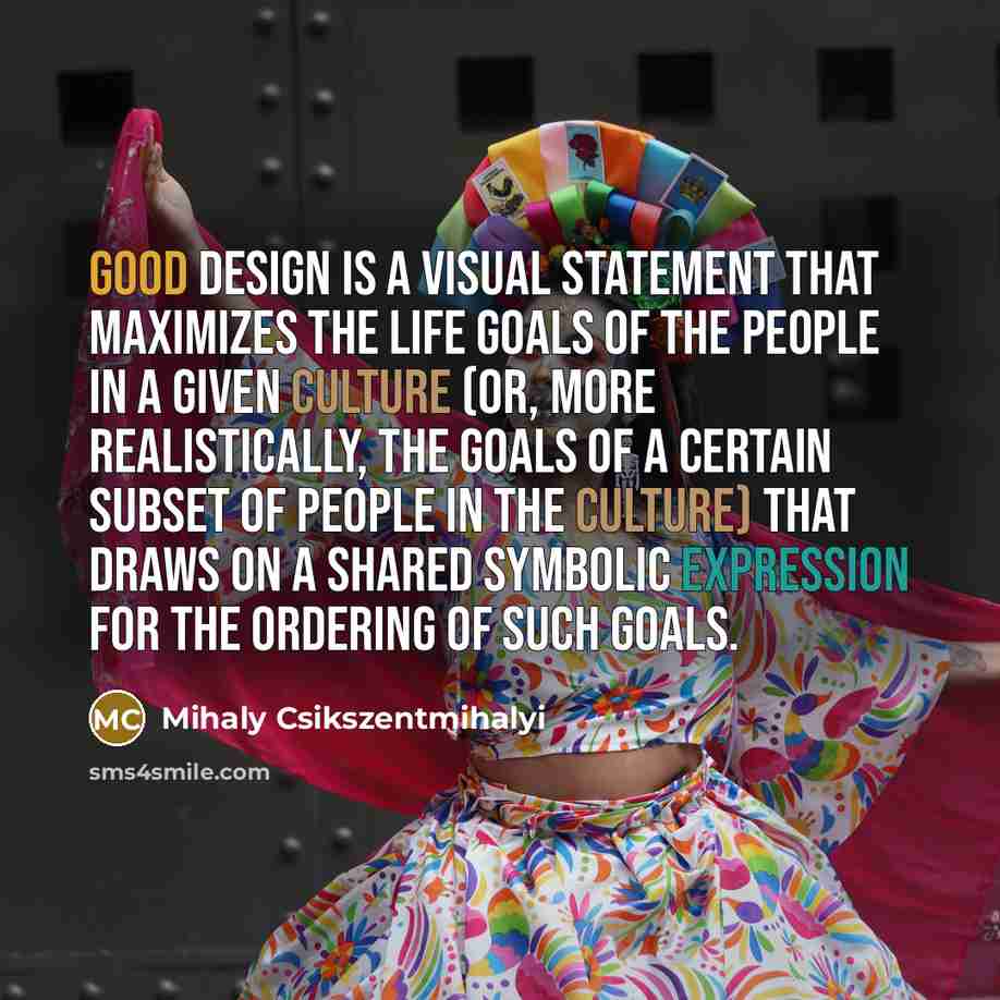 “Good design is a visual statement that maximizes the life goals of the people in a given culture (or, more realistically, the goals of a certain subset of people in the culture) that draws on a shared symbolic expression for the ordering of such goals.” quote by Mihaly Csikszentmihalyi