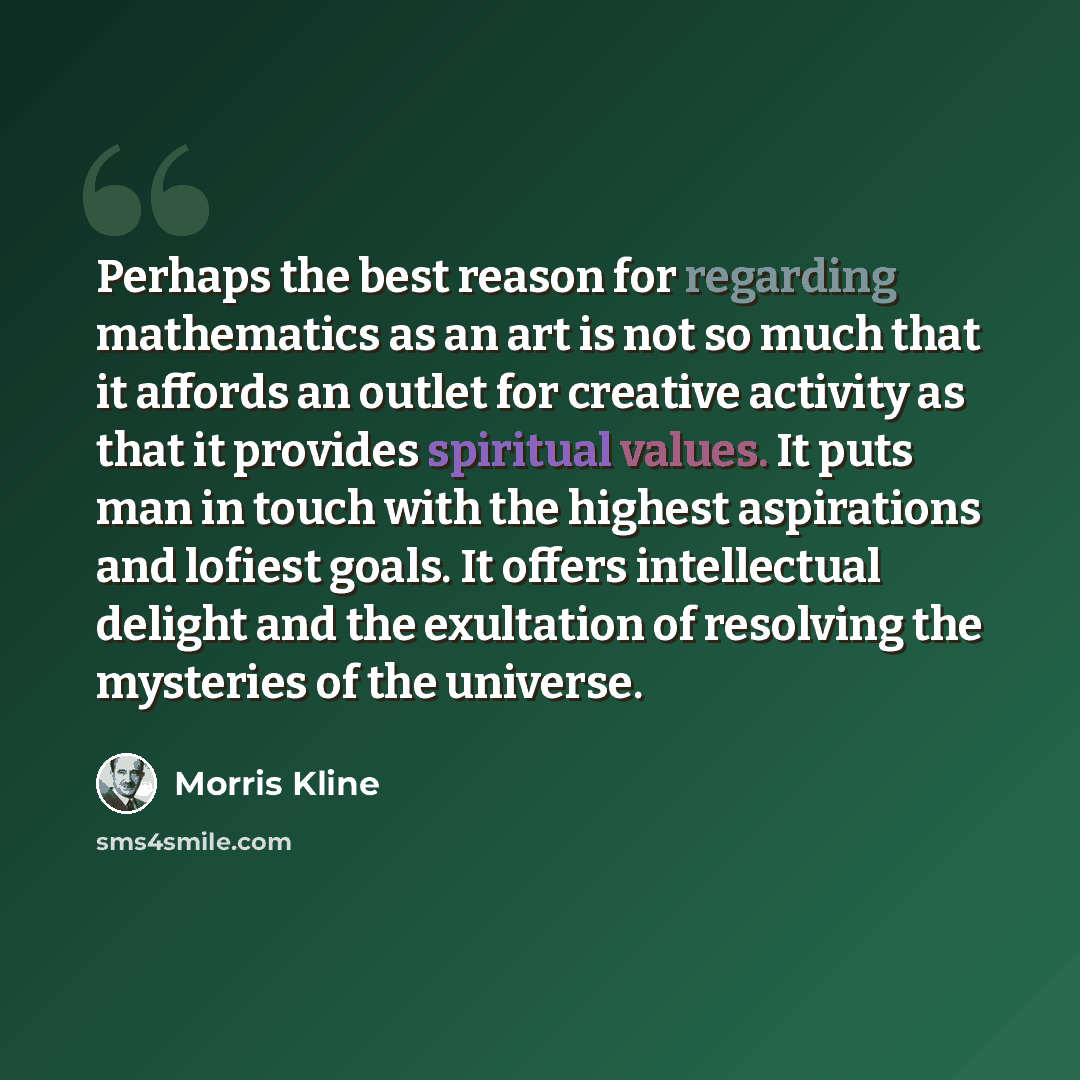 “Perhaps the best reason for regarding mathematics as an art is not so much that it affords an outlet for creative activity as that it provides spiritual values. It puts man in touch with the highest aspirations and lofiest goals. It offers intellectual delight and the exultation of resolving the…” quote by Morris Kline