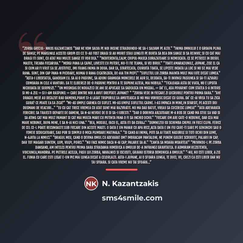 “Zorba grecul- Nikos Kazantzakis "Dar ne vom salva pe noi insine straduindu-ne sa-i salvam pe altii." "Inima omnului e o groapa plina de sange; pe marginile acestei gropi cei ce ti-au fost dragi si au murit stau lungiti pe burta sa bea din sange si sa reinvie; si cu cat mai dragi iti sunt, cu atat…” quote by N. Kazantzakis