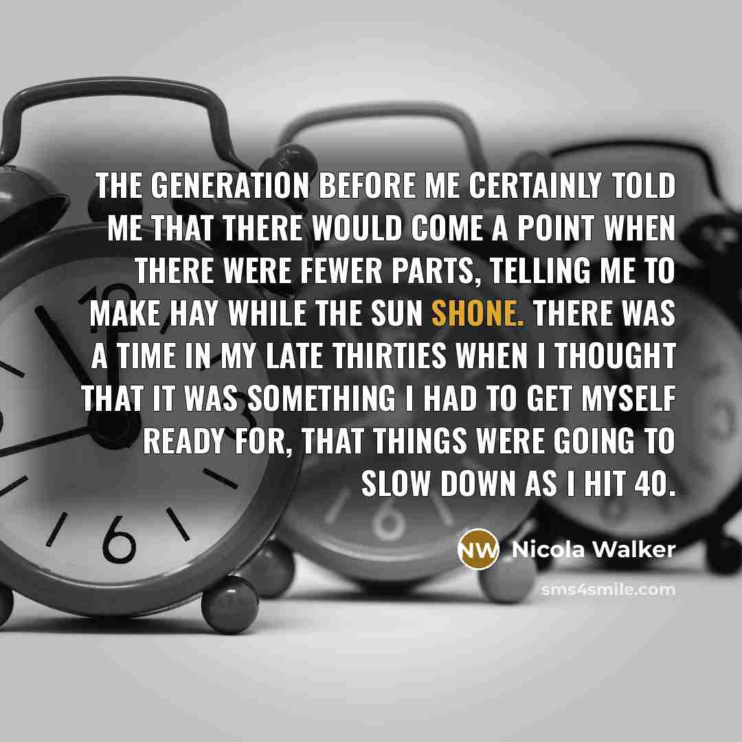 “The generation before me certainly told me that there would come a point when there were fewer parts, telling me to make hay while the sun shone. There was a time in my late thirties when I thought that it was something I had to get myself ready for, that things were going to slow down as I hit 40.” quote by Nicola Walker