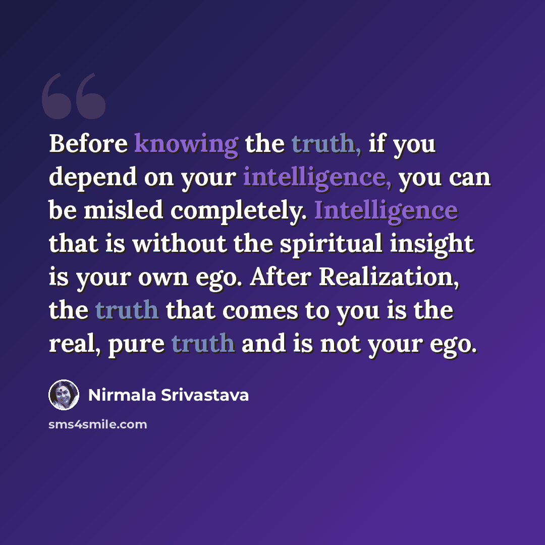 “Before knowing the truth, if you depend on your intelligence, you can be misled completely. Intelligence that is without the spiritual insight is your own ego. After Realization, the truth that comes to you is the real, pure truth and is not your ego.” quote by Nirmala Srivastava