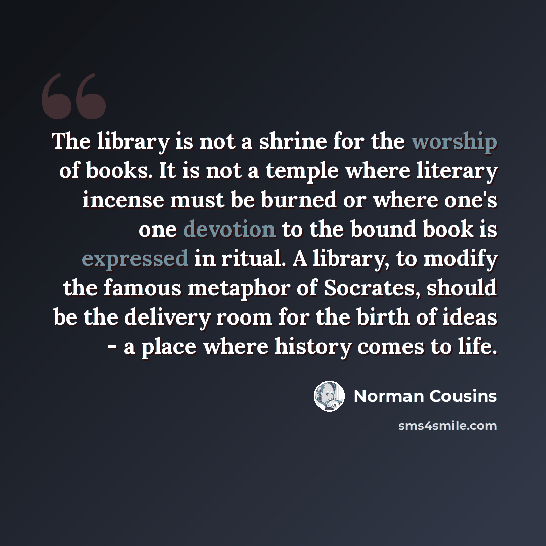 “The library is not a shrine for the worship of books. It is not a temple where literary incense must be burned or where one's one devotion to the bound book is expressed in ritual. A library, to modify the famous metaphor of Socrates, should be the delivery room for the birth of ideas - a place…” quote by Norman Cousins