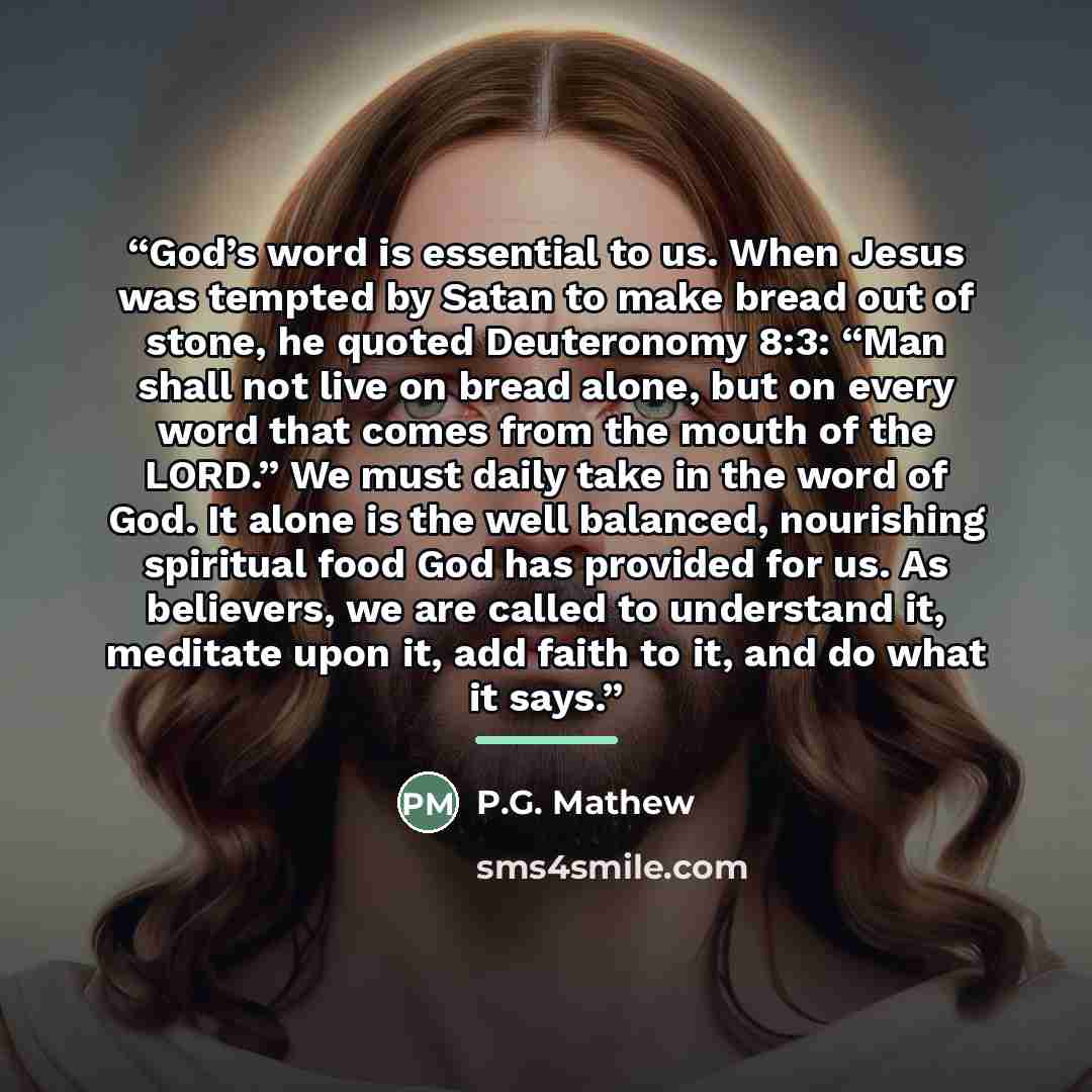 “God’s word is essential to us. When Jesus was tempted by Satan to make bread out of stone, he quoted Deuteronomy 8:3: “Man shall not live on bread alone, but on every word that comes from the mouth of the LORD.” We must daily take in the word of God. It alone is the well balanced, nourishing…” quote by P.G. Mathew